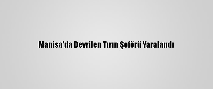 Manisa'da Devrilen Tırın Şoförü Yaralandı