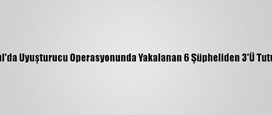 İstanbul'da Uyuşturucu Operasyonunda Yakalanan 6 Şüpheliden 3'Ü Tutuklandı