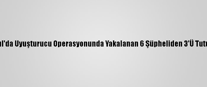 İstanbul'da Uyuşturucu Operasyonunda Yakalanan 6 Şüpheliden 3'Ü Tutuklandı