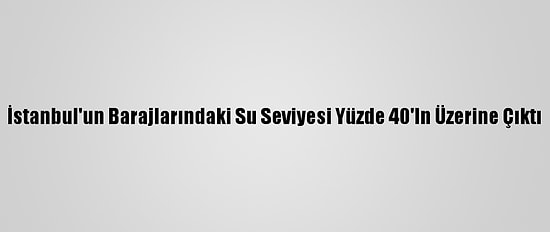 İstanbul'un Barajlarındaki Su Seviyesi Yüzde 40'In Üzerine Çıktı