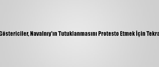 Rusya'da Göstericiler, Navalnıy'ın Tutuklanmasını Protesto Etmek İçin Tekrar Sokakta
