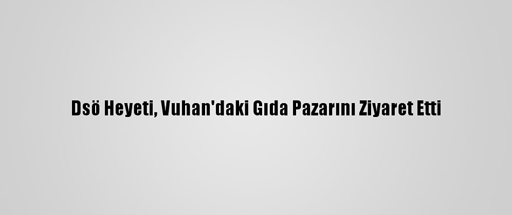 Dsö Heyeti, Vuhan'daki Gıda Pazarını Ziyaret Etti