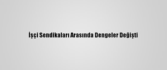 İşçi Sendikaları Arasında Dengeler Değişti