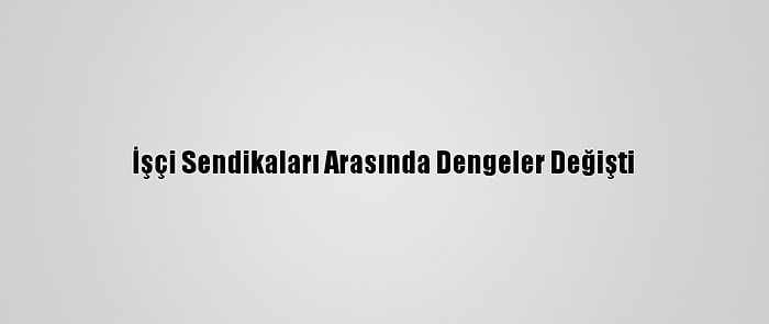 İşçi Sendikaları Arasında Dengeler Değişti