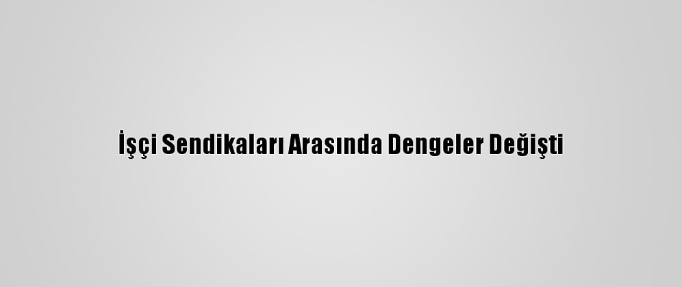 İşçi Sendikaları Arasında Dengeler Değişti
