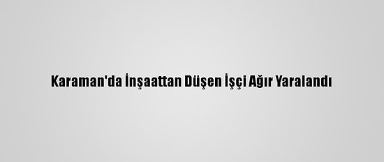 Karaman'da İnşaattan Düşen İşçi Ağır Yaralandı