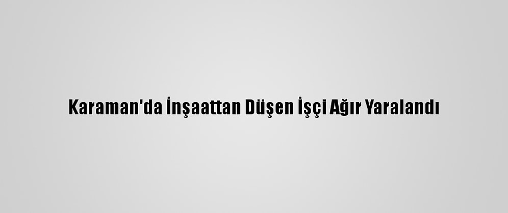 Karaman'da İnşaattan Düşen İşçi Ağır Yaralandı