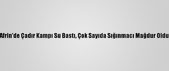 Afrin'de Çadır Kampı Su Bastı, Çok Sayıda Sığınmacı Mağdur Oldu