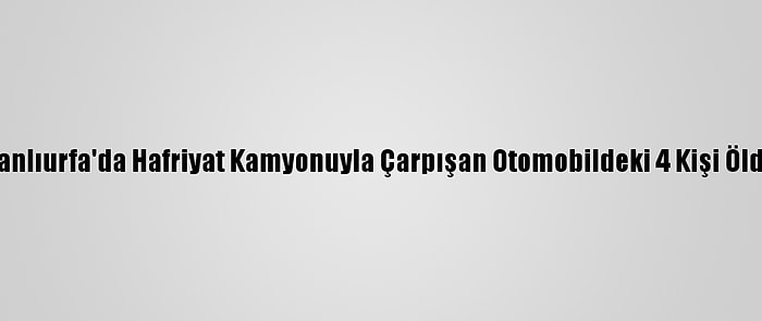 Şanlıurfa'da Hafriyat Kamyonuyla Çarpışan Otomobildeki 4 Kişi Öldü