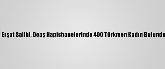 Türkmen Lider Erşat Salihi, Deaş Hapishanelerinde 400 Türkmen Kadın Bulunduğunu Açıkladı