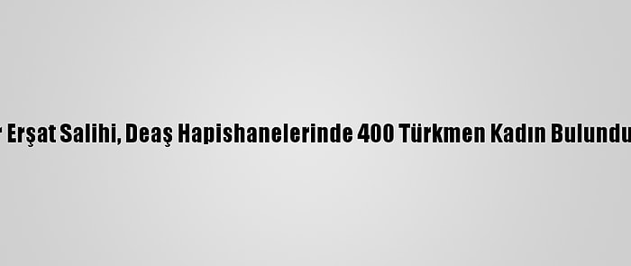 Türkmen Lider Erşat Salihi, Deaş Hapishanelerinde 400 Türkmen Kadın Bulunduğunu Açıkladı