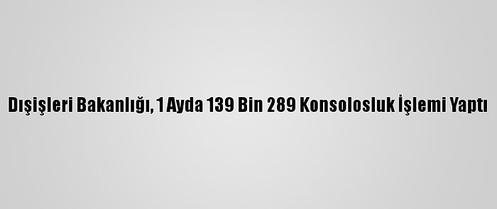 Dışişleri Bakanlığı, 1 Ayda 139 Bin 289 Konsolosluk İşlemi Yaptı