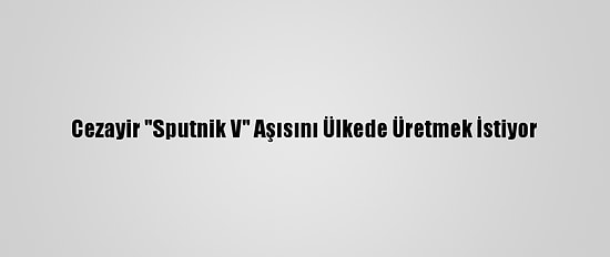 Cezayir "Sputnik V" Aşısını Ülkede Üretmek İstiyor