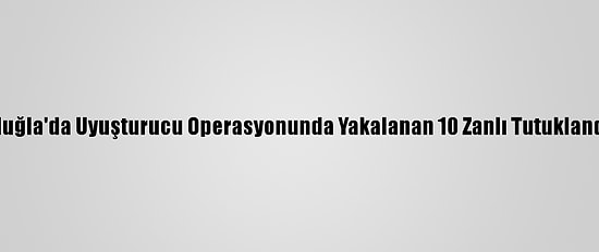 Muğla'da Uyuşturucu Operasyonunda Yakalanan 10 Zanlı Tutuklandı