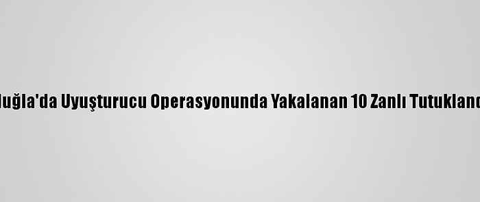 Muğla'da Uyuşturucu Operasyonunda Yakalanan 10 Zanlı Tutuklandı