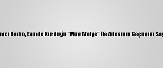 Girişimci Kadın, Evinde Kurduğu "Mini Atölye" İle Ailesinin Geçimini Sağlıyor