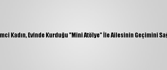 Girişimci Kadın, Evinde Kurduğu "Mini Atölye" İle Ailesinin Geçimini Sağlıyor