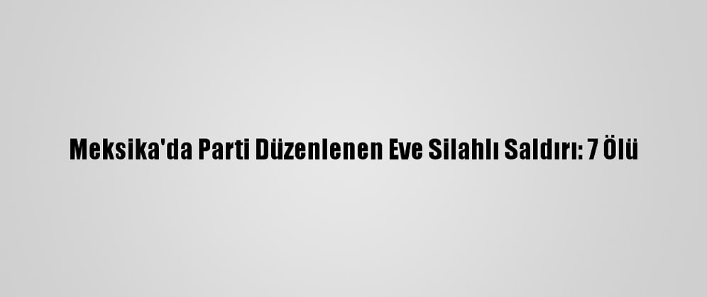 Meksika'da Parti Düzenlenen Eve Silahlı Saldırı: 7 Ölü