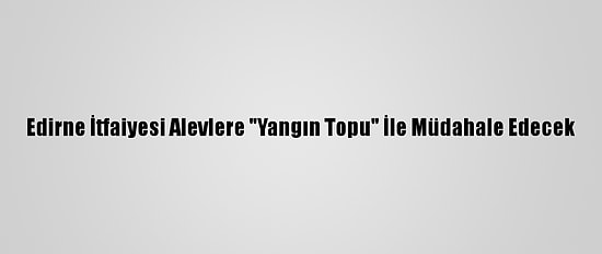 Edirne İtfaiyesi Alevlere "Yangın Topu" İle Müdahale Edecek