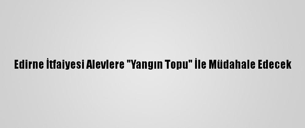 Edirne İtfaiyesi Alevlere "Yangın Topu" İle Müdahale Edecek