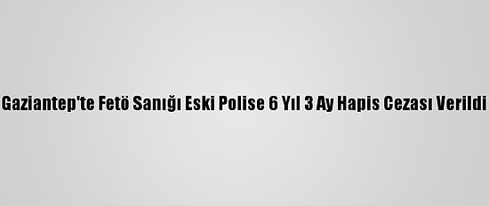 Gaziantep'te Fetö Sanığı Eski Polise 6 Yıl 3 Ay Hapis Cezası Verildi