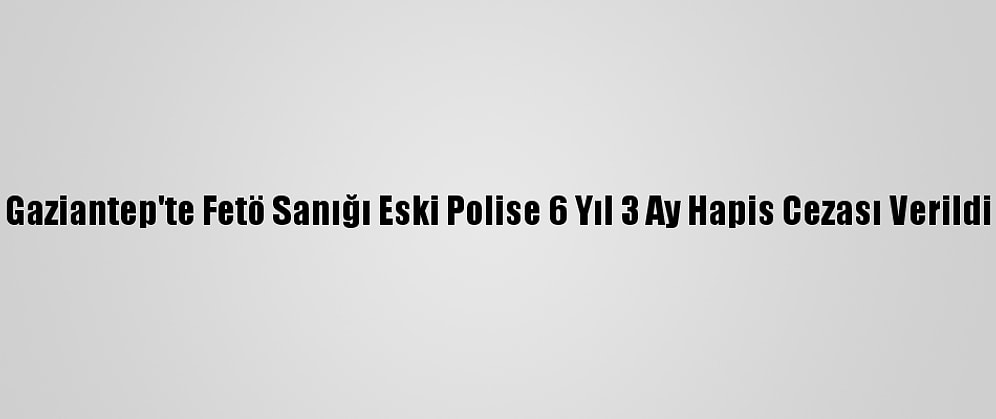 Gaziantep'te Fetö Sanığı Eski Polise 6 Yıl 3 Ay Hapis Cezası Verildi