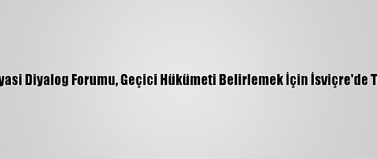 Libya Siyasi Diyalog Forumu, Geçici Hükümeti Belirlemek İçin İsviçre'de Toplandı