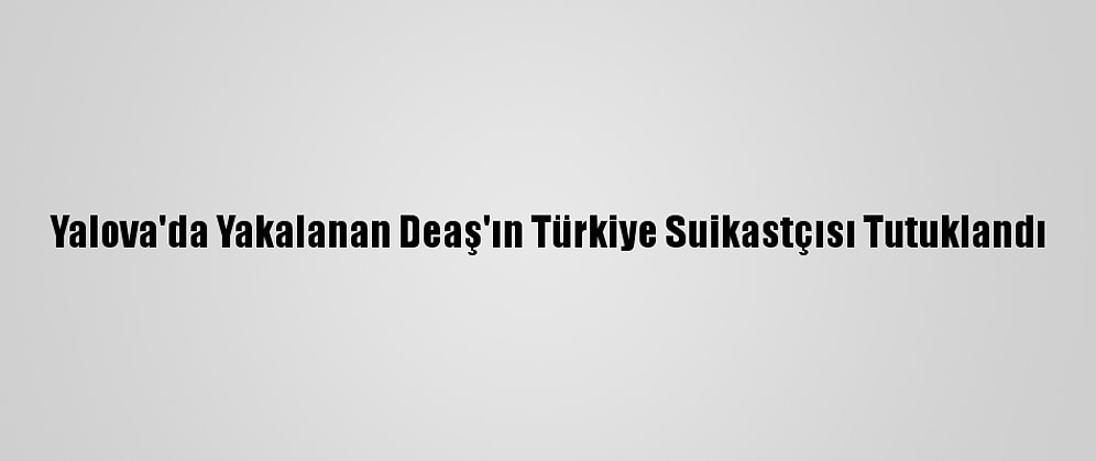 Yalova'da Yakalanan Deaş'ın Türkiye Suikastçısı Tutuklandı