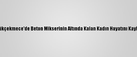 Küçükçekmece'de Beton Mikserinin Altında Kalan Kadın Hayatını Kaybetti