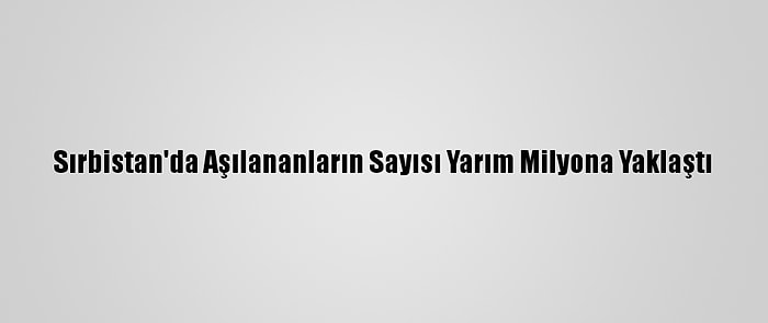 Sırbistan'da Aşılananların Sayısı Yarım Milyona Yaklaştı