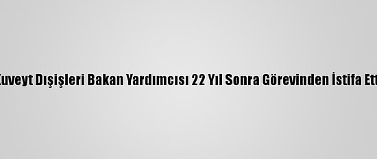 Kuveyt Dışişleri Bakan Yardımcısı 22 Yıl Sonra Görevinden İstifa Etti