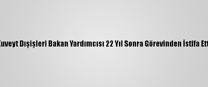 Kuveyt Dışişleri Bakan Yardımcısı 22 Yıl Sonra Görevinden İstifa Etti