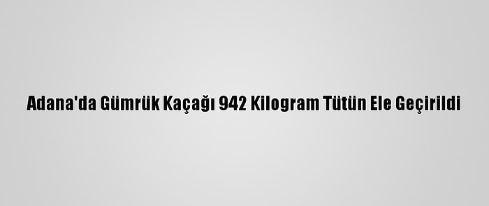 Adana'da Gümrük Kaçağı 942 Kilogram Tütün Ele Geçirildi