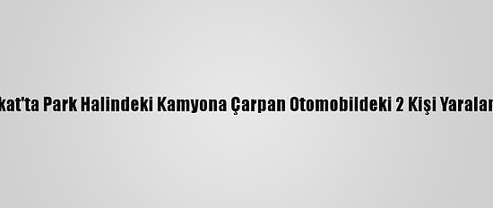 Tokat'ta Park Halindeki Kamyona Çarpan Otomobildeki 2 Kişi Yaralandı