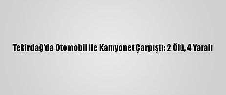 Tekirdağ'da Otomobil İle Kamyonet Çarpıştı: 2 Ölü, 4 Yaralı