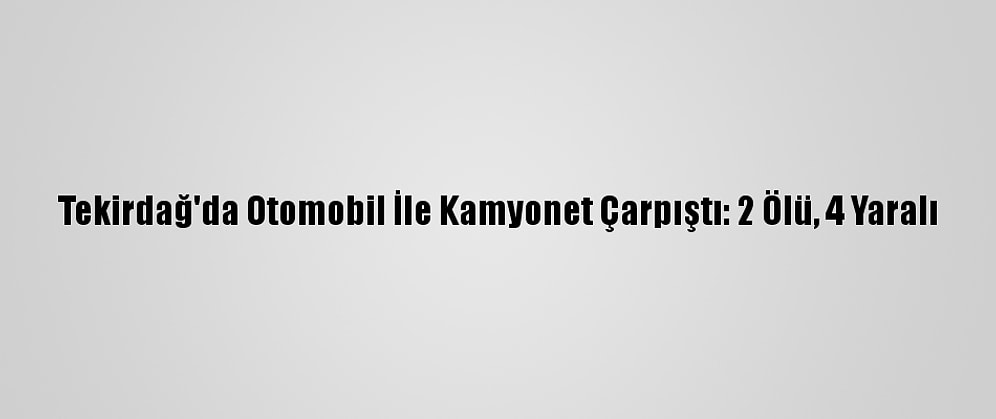 Tekirdağ'da Otomobil İle Kamyonet Çarpıştı: 2 Ölü, 4 Yaralı