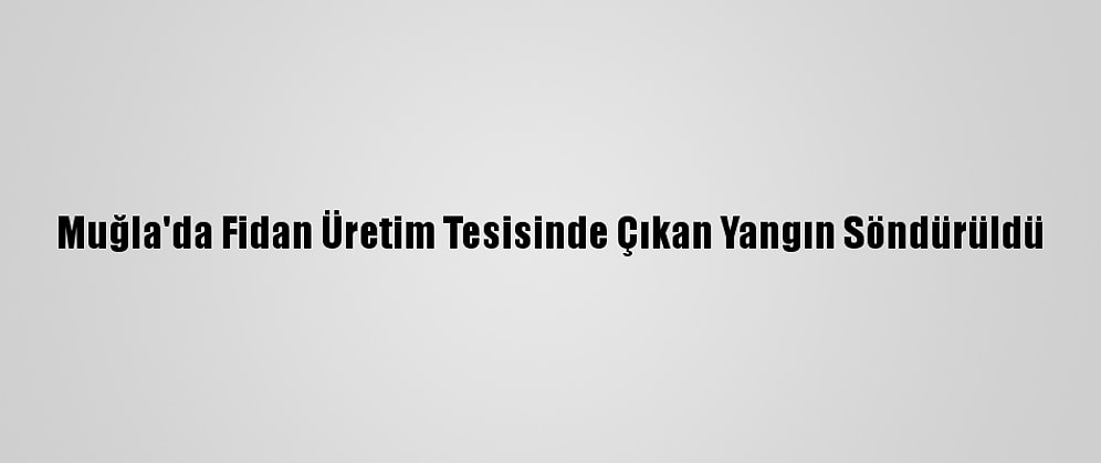 Muğla'da Fidan Üretim Tesisinde Çıkan Yangın Söndürüldü