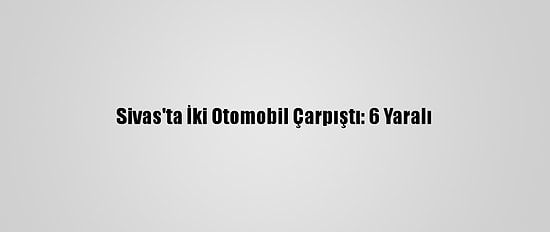 Sivas'ta İki Otomobil Çarpıştı: 6 Yaralı