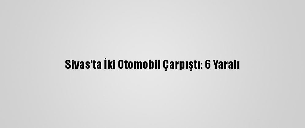 Sivas'ta İki Otomobil Çarpıştı: 6 Yaralı