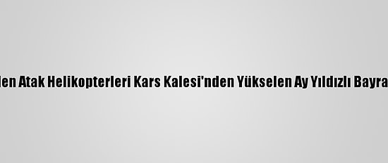 Tatbikata Giden Atak Helikopterleri Kars Kalesi'nden Yükselen Ay Yıldızlı Bayrağı Selamladı