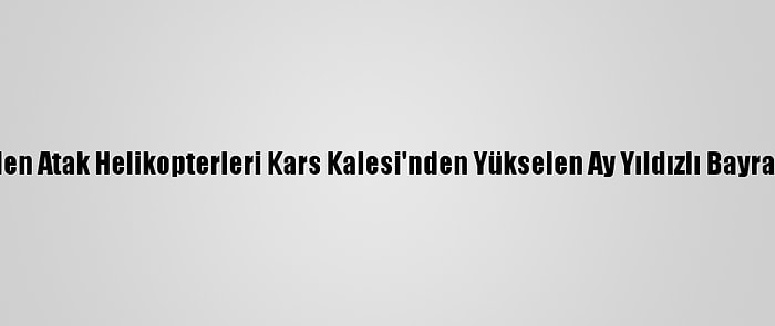 Tatbikata Giden Atak Helikopterleri Kars Kalesi'nden Yükselen Ay Yıldızlı Bayrağı Selamladı