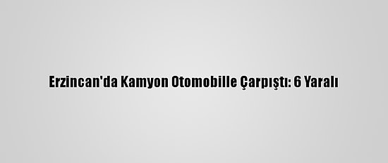 Erzincan'da Kamyon Otomobille Çarpıştı: 6 Yaralı