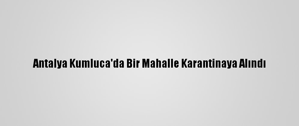 Antalya Kumluca'da Bir Mahalle Karantinaya Alındı