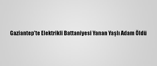 Gaziantep'te Elektrikli Battaniyesi Yanan Yaşlı Adam Öldü