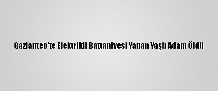 Gaziantep'te Elektrikli Battaniyesi Yanan Yaşlı Adam Öldü