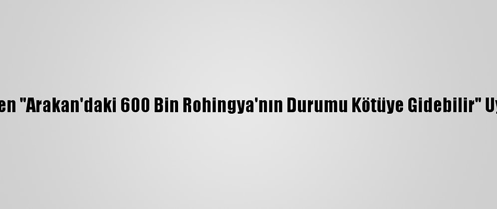 Bm'den "Arakan'daki 600 Bin Rohingya'nın Durumu Kötüye Gidebilir" Uyarısı