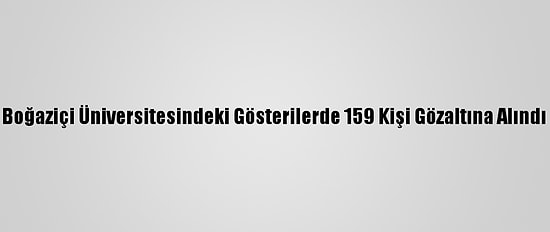 Boğaziçi Üniversitesindeki Gösterilerde 159 Kişi Gözaltına Alındı