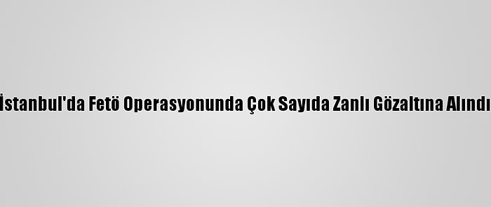 İstanbul'da Fetö Operasyonunda Çok Sayıda Zanlı Gözaltına Alındı