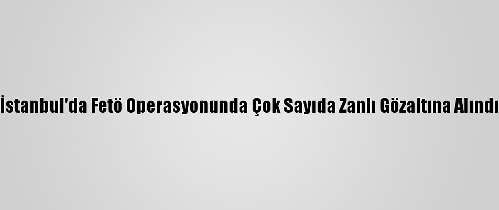 İstanbul'da Fetö Operasyonunda Çok Sayıda Zanlı Gözaltına Alındı