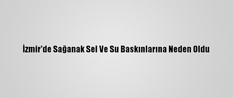 İzmir'de Sağanak Sel Ve Su Baskınlarına Neden Oldu